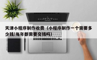 馆陶天津小程序制作收费（小程序制作一个需要多少钱!每年都需要交钱吗）